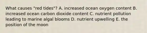 What causes "red tides"? A. increased ocean oxygen content B. increased ocean carbon dioxide content C. nutrient pollution leading to marine algal blooms D. nutrient upwelling E. the position of the moon