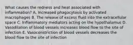 What causes the redness and heat associated with inflammation? A. Increased phagocytosis by activated macrophages B. The release of excess fluid into the extracellular space C. Inflammatory mediators acting on the hypothalamus D. Vasodilation of blood vessels increases blood flow to the site of infection E. Vasoconstriction of blood vessels decreases the blood flow to the site of infection