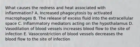 What causes the redness and heat associated with inflammation? A. Increased phagocytosis by activated macrophages B. The release of excess fluid into the extracellular space C. Inflammatory mediators acting on the hypothalamus D. Vasodilation of blood vessels increases blood flow to the site of infection E. Vasoconstriction of blood vessels decreases the blood flow to the site of infection