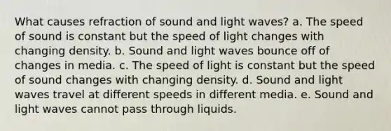 What causes refraction of sound and light waves? a. The speed of sound is constant but the speed of light changes with changing density. b. Sound and light waves bounce off of changes in media. c. The speed of light is constant but the speed of sound changes with changing density. d. Sound and light waves travel at different speeds in different media. e. Sound and light waves cannot pass through liquids.