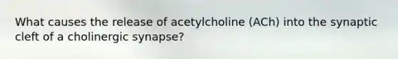 What causes the release of acetylcholine (ACh) into the synaptic cleft of a cholinergic synapse?