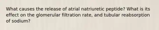 What causes the release of atrial natriuretic peptide? What is its effect on the glomerular filtration rate, and tubular reabsorption of sodium?