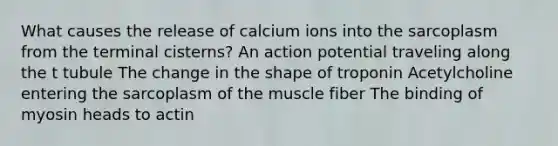 What causes the release of calcium ions into the sarcoplasm from the terminal cisterns? An action potential traveling along the t tubule The change in the shape of troponin Acetylcholine entering the sarcoplasm of the muscle fiber The binding of myosin heads to actin