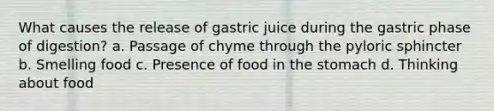 What causes the release of gastric juice during the gastric phase of digestion? a. Passage of chyme through the pyloric sphincter b. Smelling food c. Presence of food in the stomach d. Thinking about food