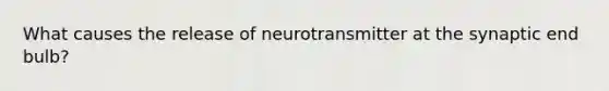 What causes the release of neurotransmitter at the synaptic end bulb?