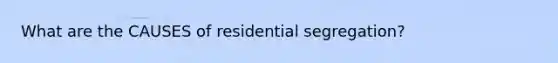What are the CAUSES of residential segregation?