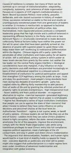 Causes of resilience is complex- but many of them can be summed up in concept of institutionalization- adaptability, complexity, autonomy, and coherence of state organization Focuses on 4 aspects of CCP regime's institutionalization 1) Norm- Bound Succession Politics: most orderly, peaceful, deliberate, and rule- bound succession in history of modern China; succession remained so stable to the end and results so unambiguously transferred power from one generation of leaders to another 2) increase in meritocratic as opposed to factional considerations in the promotion of political elites -less fractionalized, more regularized process produces a competent leadership group that has high morale and is political balanced in representing different factions in the Party- lacks one or two dominant figure-=> structurally constrained to make decisions collectively Political factions today have neither the power nor the will to upset rules that have been painfully arrived at- the absence of anyone with supreme power to upset these rules helps make them self- reinforcing 3) Institutional Differentiation within the Regime - Chinese regime still a party- state that penetrates all other institutions and makes policy for all realms of action- still a centralized, unitary system in which power at lower levels dervies from grants by the center- but neither the top leader nor the central Party organs interfere > ideological considerations have only marginal, if any influence on most policy decisions and staff members are promoted increasingly on basis of their professional expertise in a relevant area 4) Establishment of institutions for political participation and appeal that strengthen CCP legitimacy among the public at large - trust and obey the government - most people's living standards have risen during two decades of economic growth - party has coopted elites by offering Party membership to able persons from all walks of life and by granting the informal protection of property rights to private entrepreneurs - high interpersonal trust - favors stability and fears political disorder - no organized alternative to regime - coercive repression- generated legitimacy by persuading public that regime's frip on power is unshakeable * regime has developed a series of input institutions (institutions that people can use to apprise the state of their concerns) that allow Chinese to believe they have some influence on policy decisions and personnel choices at the local level An Authoritarian Transition? - regime is not supine, weak, or bereft of policy options - Chinese leaders do not feel like they are at the end of history - Leaders think they can solve China's problems - Intend to fight corruption; reform the state- owned enterprises, ameliorate the lot of the peasants, improve the environment, comply with the World Trade Organization rules while using transitional privileges to ease China's entry into full compliance; suppress political opposition, meet challenges of the US containment, and stay in power and direct China's modernization - The argument that democratization, freedom, and human rights would lead to a truer kind of stability holds no appeal for these men - outcome depends on politicians and their will to power- might also suggest that authoritarianism is a viable regime form even under conditions of advanced modernization and integration with global economy.