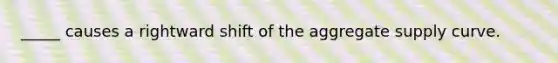 _____ causes a rightward shift of the aggregate supply curve.