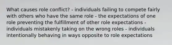 What causes role conflict? - individuals failing to compete fairly with others who have the same role - the expectations of one role preventing the fulfillment of other role expectations - individuals mistakenly taking on the wrong roles - individuals intentionally behaving in ways opposite to role expectations