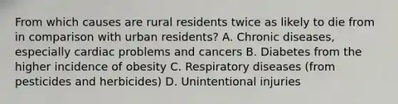 From which causes are rural residents twice as likely to die from in comparison with urban residents? A. Chronic diseases, especially cardiac problems and cancers B. Diabetes from the higher incidence of obesity C. Respiratory diseases (from pesticides and herbicides) D. Unintentional injuries