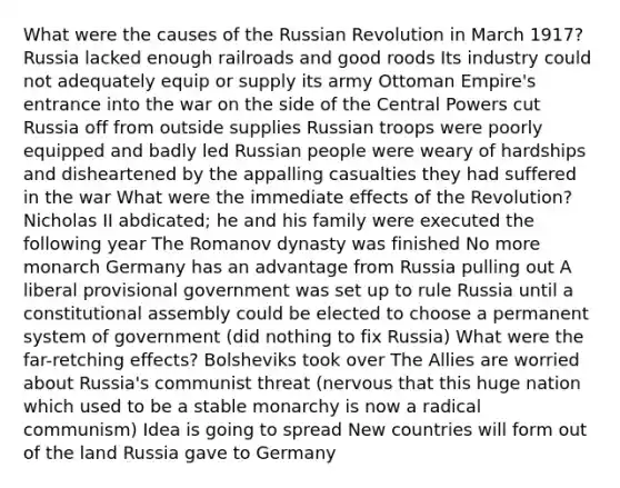 What were the causes of the Russian Revolution in March 1917? Russia lacked enough railroads and good roods Its industry could not adequately equip or supply its army Ottoman Empire's entrance into the war on the side of the Central Powers cut Russia off from outside supplies Russian troops were poorly equipped and badly led Russian people were weary of hardships and disheartened by the appalling casualties they had suffered in the war What were the immediate effects of the Revolution? Nicholas II abdicated; he and his family were executed the following year The Romanov dynasty was finished No more monarch Germany has an advantage from Russia pulling out A liberal provisional government was set up to rule Russia until a constitutional assembly could be elected to choose a permanent system of government (did nothing to fix Russia) What were the far-retching effects? Bolsheviks took over The Allies are worried about Russia's communist threat (nervous that this huge nation which used to be a stable monarchy is now a radical communism) Idea is going to spread New countries will form out of the land Russia gave to Germany