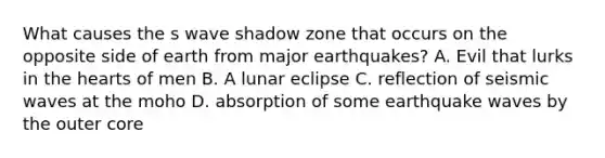 What causes the s wave shadow zone that occurs on the opposite side of earth from major earthquakes? A. Evil that lurks in <a href='https://www.questionai.com/knowledge/kya8ocqc6o-the-heart' class='anchor-knowledge'>the heart</a>s of men B. A lunar eclipse C. reflection of <a href='https://www.questionai.com/knowledge/kRzCHPc0qf-seismic-waves' class='anchor-knowledge'>seismic waves</a> at the moho D. absorption of some earthquake waves by the outer core