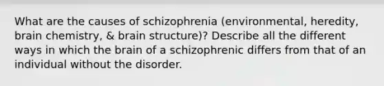 What are the causes of schizophrenia (environmental, heredity, brain chemistry, & brain structure)? Describe all the different ways in which the brain of a schizophrenic differs from that of an individual without the disorder.