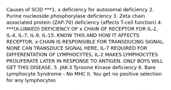 Causes of SCID ***1. x deficiency for autosomal deficiency 2. Purine nucleoside phosphorylase deficiency 3. Zeta chain associated protein (ZAP-70) deficiency (affects T-cell function) 4. ***(X-LINKED) DEFICIENCY OF x CHAIN OF RECEPTOR FOR IL-2, IL-4, IL-7, IL-9, IL-15. KNOW THIS AND HOW IT AFFECTS RECEPTOR. x CHAIN IS RESPONSIBLE FOR TRANSDUCING SIGNAL. NONE CAN TRANSDUCE SIGNAL HERE, IL-7 REQUIRED FOR DIFFERENTATION OF LYMPHOCYTES, IL-2 MAKES LYMPHOCYTES PROLIFERATE LATER IN RESPONSE TO ANTIGEN. ONLY BOYS WILL GET THIS DISEASE. 5. JAK-3 Tyrosine Kinase deficiency 6. Bare Lymphocyte Syndrome - No MHC II. You get no positive selection for any lymphocytes