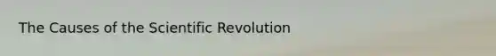 The Causes of the Scientific Revolution