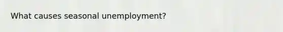 What causes seasonal unemployment?