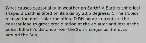 What causes seasonality in weather on Earth? A.Earth's spherical shape. B.Earth is tilted on its axis by 23.5 degrees. C.The tropics receive the most solar radiation. D.Rising air currents at the equator lead to great precipitation at the equator and less at the poles. E.Earth's distance from the Sun changes as it moves around the Sun.