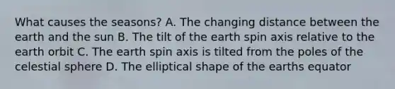 What causes the seasons? A. The changing distance between the earth and the sun B. The tilt of the earth spin axis relative to the earth orbit C. The earth spin axis is tilted from the poles of the celestial sphere D. The elliptical shape of the earths equator