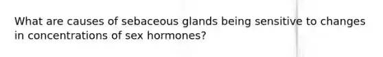 What are causes of sebaceous glands being sensitive to changes in concentrations of sex hormones?