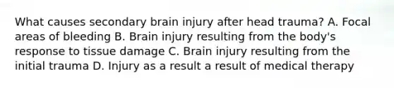 What causes secondary brain injury after head trauma? A. Focal areas of bleeding B. Brain injury resulting from the body's response to tissue damage C. Brain injury resulting from the initial trauma D. Injury as a result a result of medical therapy