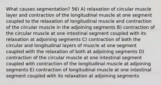 What causes segmentation? 56) A) relaxation of circular muscle layer and contraction of the longitudinal muscle at one segment coupled to the relaxation of longitudinal muscle and contraction of the circular muscle in the adjoining segments B) contraction of the circular muscle at one intestinal segment coupled with its relaxation at adjoining segments C) contraction of both the circular and longitudinal layers of muscle at one segment coupled with the relaxation of both at adjoining segments D) contraction of the circular muscle at one intestinal segment coupled with contraction of the longitudinal muscle at adjoining segments E) contraction of longitudinal muscle at one intestinal segment coupled with its relaxation at adjoining segments