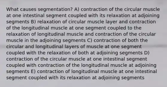 What causes segmentation? A) contraction of the circular muscle at one intestinal segment coupled with its relaxation at adjoining segments B) relaxation of circular muscle layer and contraction of the longitudinal muscle at one segment coupled to the relaxation of longitudinal muscle and contraction of the circular muscle in the adjoining segments C) contraction of both the circular and longitudinal layers of muscle at one segment coupled with the relaxation of both at adjoining segments D) contraction of the circular muscle at one intestinal segment coupled with contraction of the longitudinal muscle at adjoining segments E) contraction of longitudinal muscle at one intestinal segment coupled with its relaxation at adjoining segments