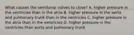 What causes the semilunar valves to close? A. higher pressure in the ventricles than in the atria B. higher pressure in the aorta and pulmonary trunk than in the ventricles C. higher pressure in the atria than in the ventricles D. higher pressure in the ventricles than aorta and pulmonary trunk