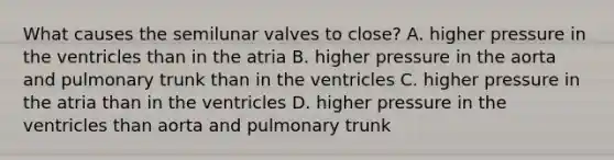 What causes the semilunar valves to close? A. higher pressure in the ventricles than in the atria B. higher pressure in the aorta and pulmonary trunk than in the ventricles C. higher pressure in the atria than in the ventricles D. higher pressure in the ventricles than aorta and pulmonary trunk