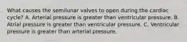 What causes the semilunar valves to open during the cardiac cycle? A. Arterial pressure is greater than ventricular pressure. B. Atrial pressure is greater than ventricular pressure. C. Ventricular pressure is greater than arterial pressure.