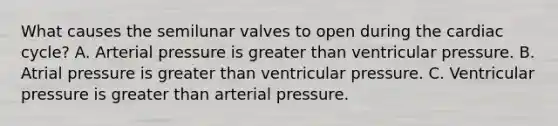 What causes the semilunar valves to open during the cardiac cycle? A. Arterial pressure is greater than ventricular pressure. B. Atrial pressure is greater than ventricular pressure. C. Ventricular pressure is greater than arterial pressure.