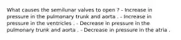 What causes the semilunar valves to open ? - Increase in pressure in the pulmonary trunk and aorta . - Increase in pressure in the ventricles . - Decrease in pressure in the pulmonary trunk and aorta . - Decrease in pressure in the atria .