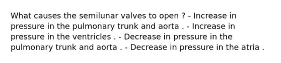 What causes the semilunar valves to open ? - Increase in pressure in the pulmonary trunk and aorta . - Increase in pressure in the ventricles . - Decrease in pressure in the pulmonary trunk and aorta . - Decrease in pressure in the atria .