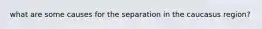 what are some causes for the separation in the caucasus region?