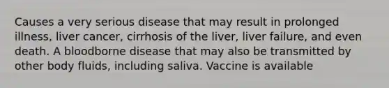 Causes a very serious disease that may result in prolonged illness, liver cancer, cirrhosis of the liver, liver failure, and even death. A bloodborne disease that may also be transmitted by other body fluids, including saliva. Vaccine is available