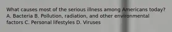 What causes most of the serious illness among Americans today? A. Bacteria B. Pollution, radiation, and other environmental factors C. Personal lifestyles D. Viruses