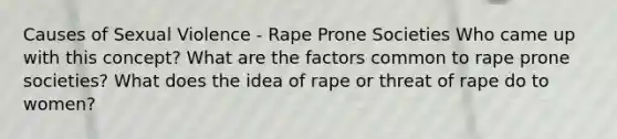 Causes of Sexual Violence - Rape Prone Societies Who came up with this concept? What are the factors common to rape prone societies? What does the idea of rape or threat of rape do to women?