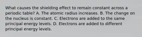 What causes the shielding effect to remain constant across a periodic table? A. The atomic radius increases. B. The change on the nucleus is constant. C. Electrons are added to the same principal energy levels. D. Electrons are added to different principal energy levels.