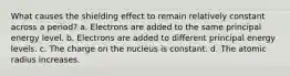 What causes the shielding effect to remain relatively constant across a period? a. Electrons are added to the same principal energy level. b. Electrons are added to different principal energy levels. c. The charge on the nucleus is constant. d. The atomic radius increases.