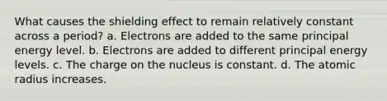 What causes the shielding effect to remain relatively constant across a period? a. Electrons are added to the same principal energy level. b. Electrons are added to different principal energy levels. c. The charge on the nucleus is constant. d. The atomic radius increases.