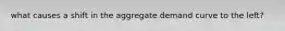 what causes a shift in the aggregate demand curve to the left?