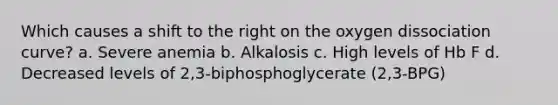 Which causes a shift to the right on the oxygen dissociation curve? a. Severe anemia b. Alkalosis c. High levels of Hb F d. Decreased levels of 2,3-biphosphoglycerate (2,3-BPG)