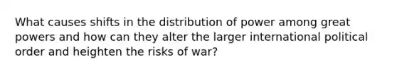 What causes shifts in the distribution of power among great powers and how can they alter the larger international political order and heighten the risks of war?