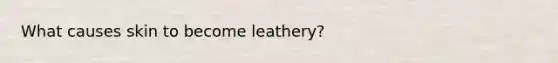 What causes skin to become leathery?