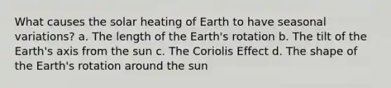 What causes the solar heating of Earth to have seasonal variations? a. The length of the Earth's rotation b. The tilt of the Earth's axis from the sun c. The Coriolis Effect d. The shape of the Earth's rotation around the sun