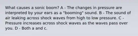 What causes a sonic boom? A - The changes in pressure are interpreted by your ears as a "booming" sound. B - The sound of air leaking across shock waves from high to low pressure. C - Pressure increases across shock waves as the waves pass over you. D - Both a and c.