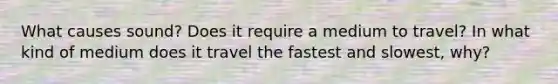 What causes sound? Does it require a medium to travel? In what kind of medium does it travel the fastest and slowest, why?