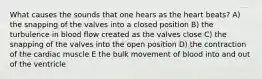 What causes the sounds that one hears as the heart beats? A) the snapping of the valves into a closed position B) the turbulence in blood flow created as the valves close C) the snapping of the valves into the open position D) the contraction of the cardiac muscle E the bulk movement of blood into and out of the ventricle