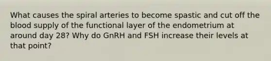 What causes the spiral arteries to become spastic and cut off <a href='https://www.questionai.com/knowledge/k7oXMfj7lk-the-blood' class='anchor-knowledge'>the blood</a> supply of the functional layer of the endometrium at around day 28? Why do GnRH and FSH increase their levels at that point?