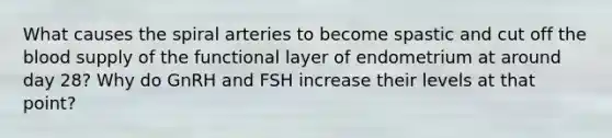 What causes the spiral arteries to become spastic and cut off the blood supply of the functional layer of endometrium at around day 28? Why do GnRH and FSH increase their levels at that point?