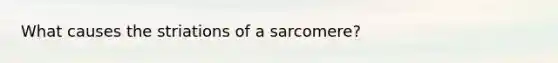 What causes the striations of a sarcomere?